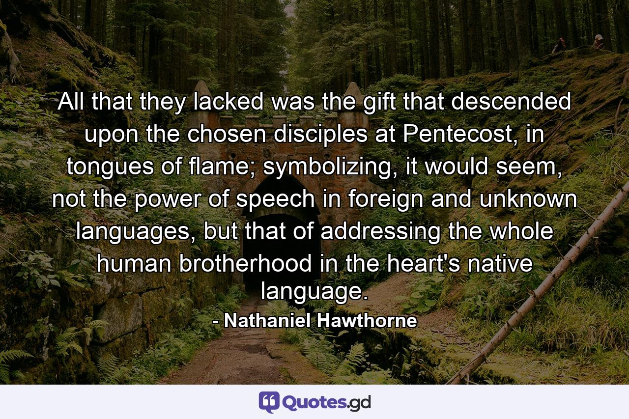 All that they lacked was the gift that descended upon the chosen disciples at Pentecost, in tongues of flame; symbolizing, it would seem, not the power of speech in foreign and unknown languages, but that of addressing the whole human brotherhood in the heart's native language. - Quote by Nathaniel Hawthorne