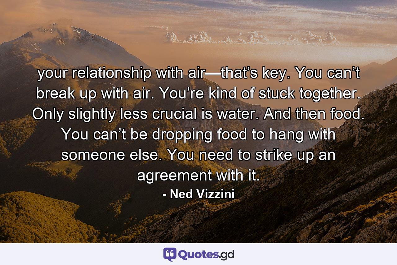 your relationship with air—that’s key. You can’t break up with air. You’re kind of stuck together. Only slightly less crucial is water. And then food. You can’t be dropping food to hang with someone else. You need to strike up an agreement with it. - Quote by Ned Vizzini