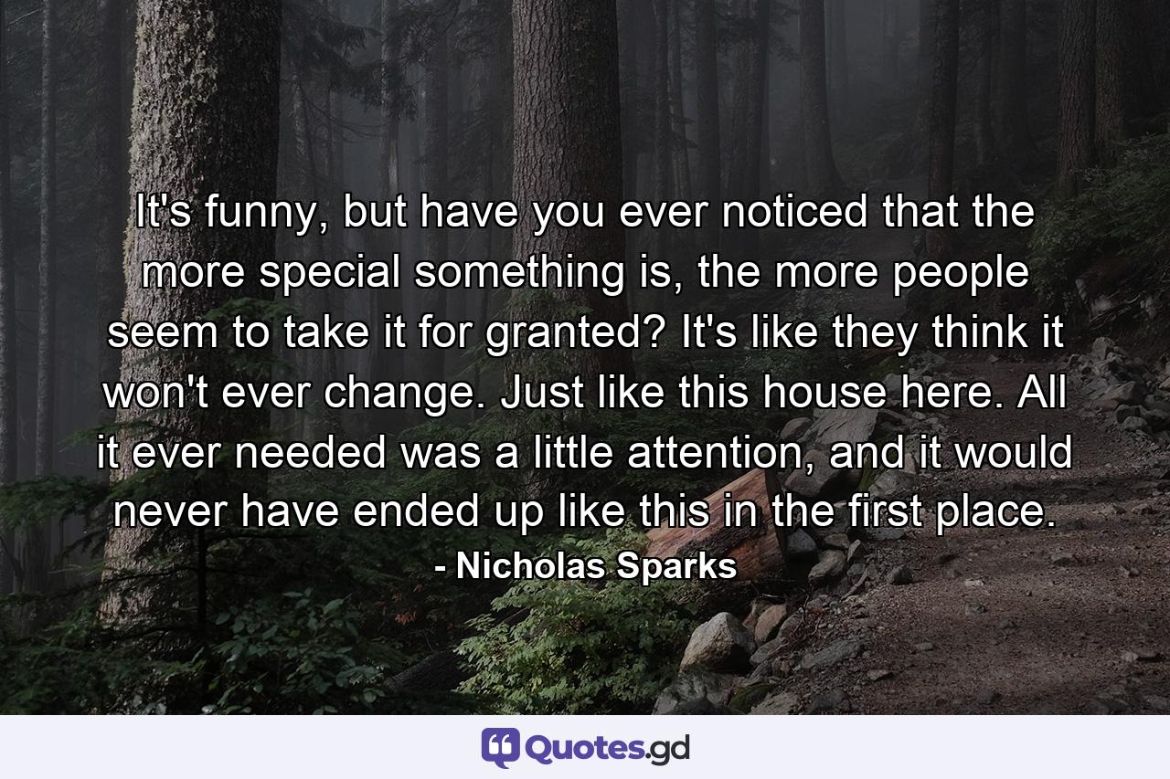 It's funny, but have you ever noticed that the more special something is, the more people seem to take it for granted? It's like they think it won't ever change. Just like this house here. All it ever needed was a little attention, and it would never have ended up like this in the first place. - Quote by Nicholas Sparks