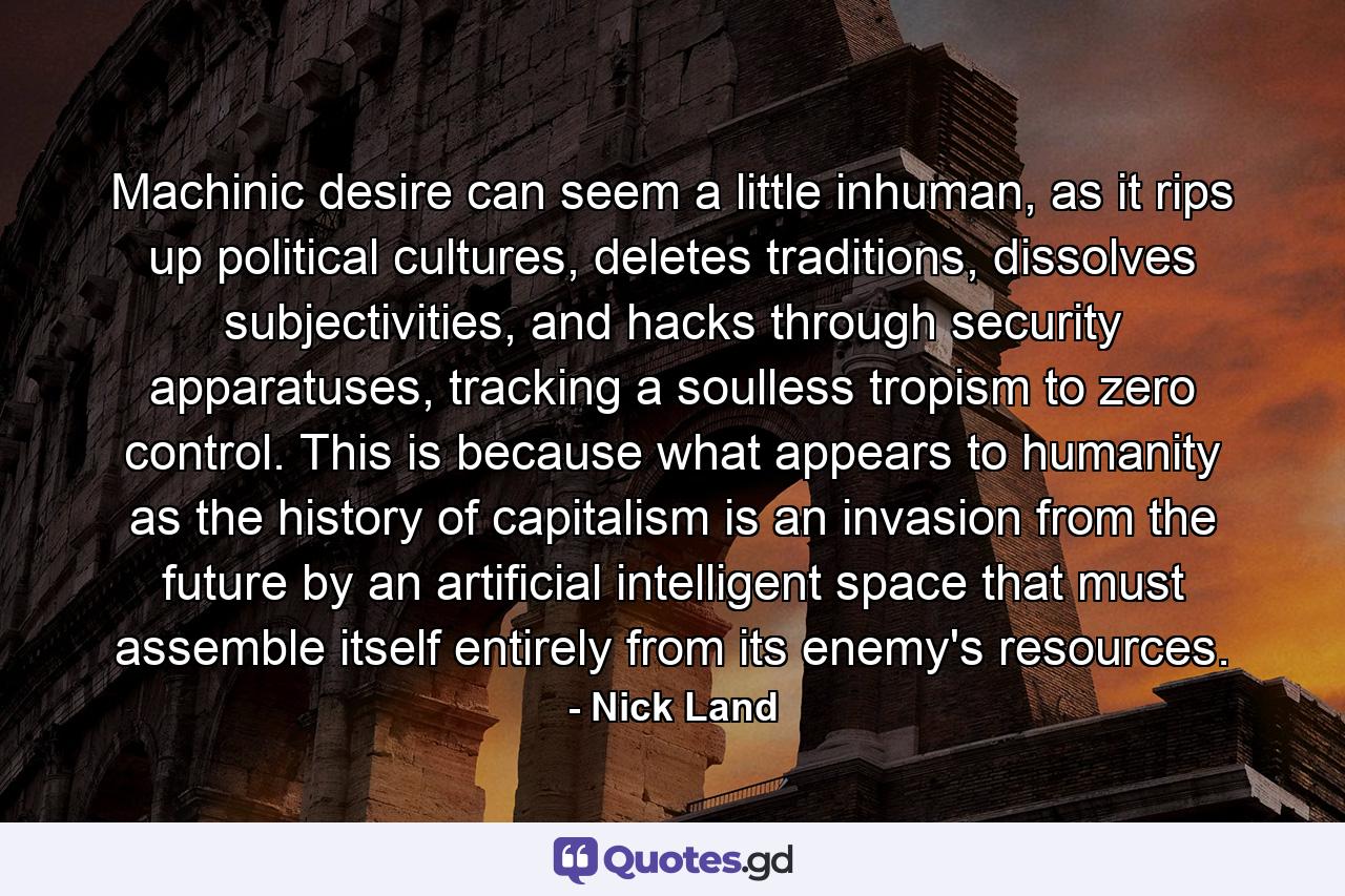 Machinic desire can seem a little inhuman, as it rips up political cultures, deletes traditions, dissolves subjectivities, and hacks through security apparatuses, tracking a soulless tropism to zero control. This is because what appears to humanity as the history of capitalism is an invasion from the future by an artificial intelligent space that must assemble itself entirely from its enemy's resources. - Quote by Nick Land