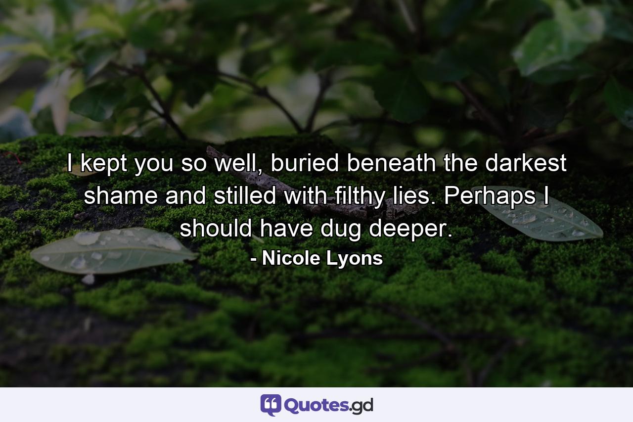 I kept you so well, buried beneath the darkest shame and stilled with filthy lies. Perhaps I should have dug deeper. - Quote by Nicole Lyons