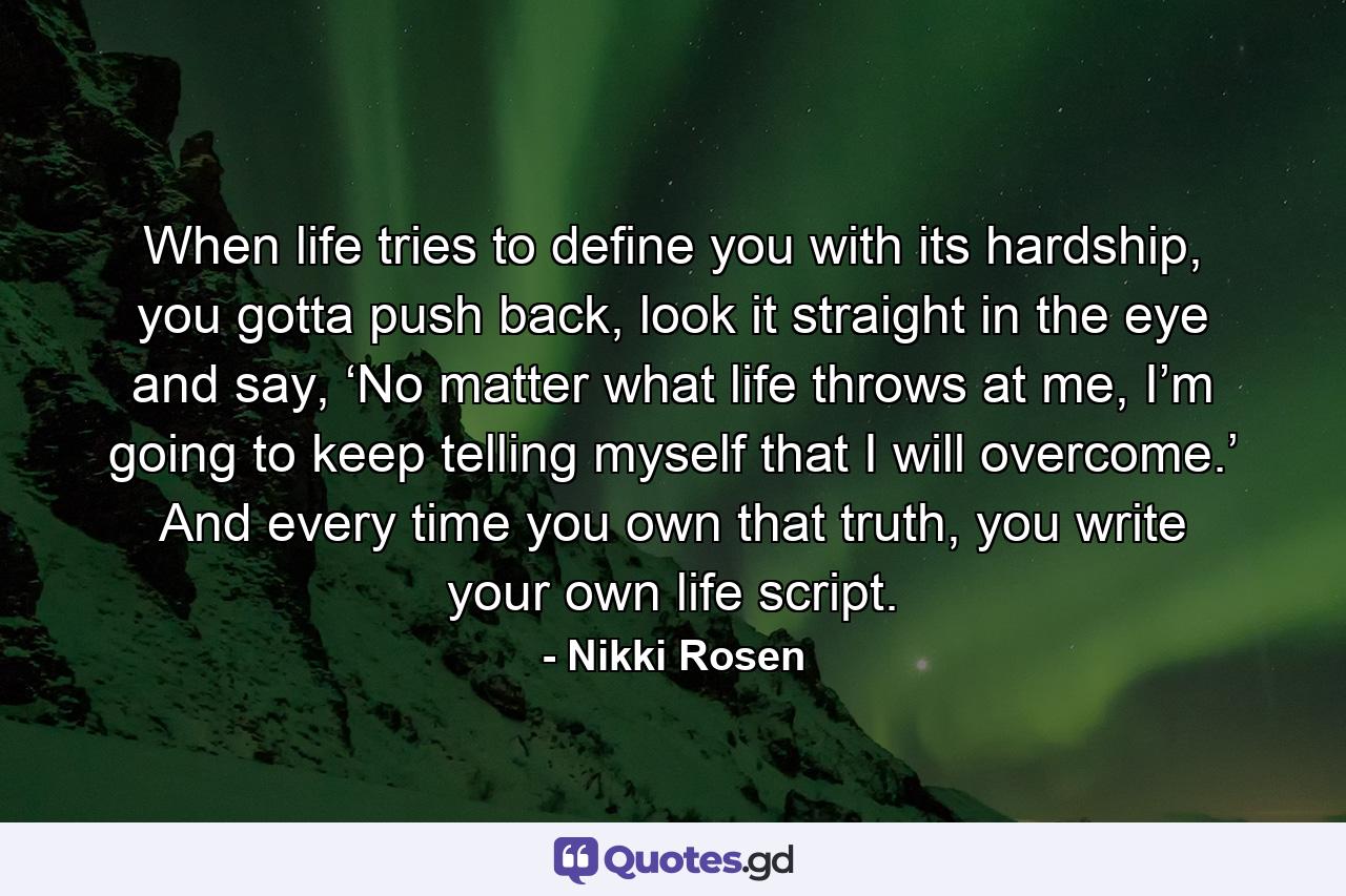 When life tries to define you with its hardship, you gotta push back, look it straight in the eye and say, ‘No matter what life throws at me, I’m going to keep telling myself that I will overcome.’ And every time you own that truth, you write your own life script. - Quote by Nikki Rosen