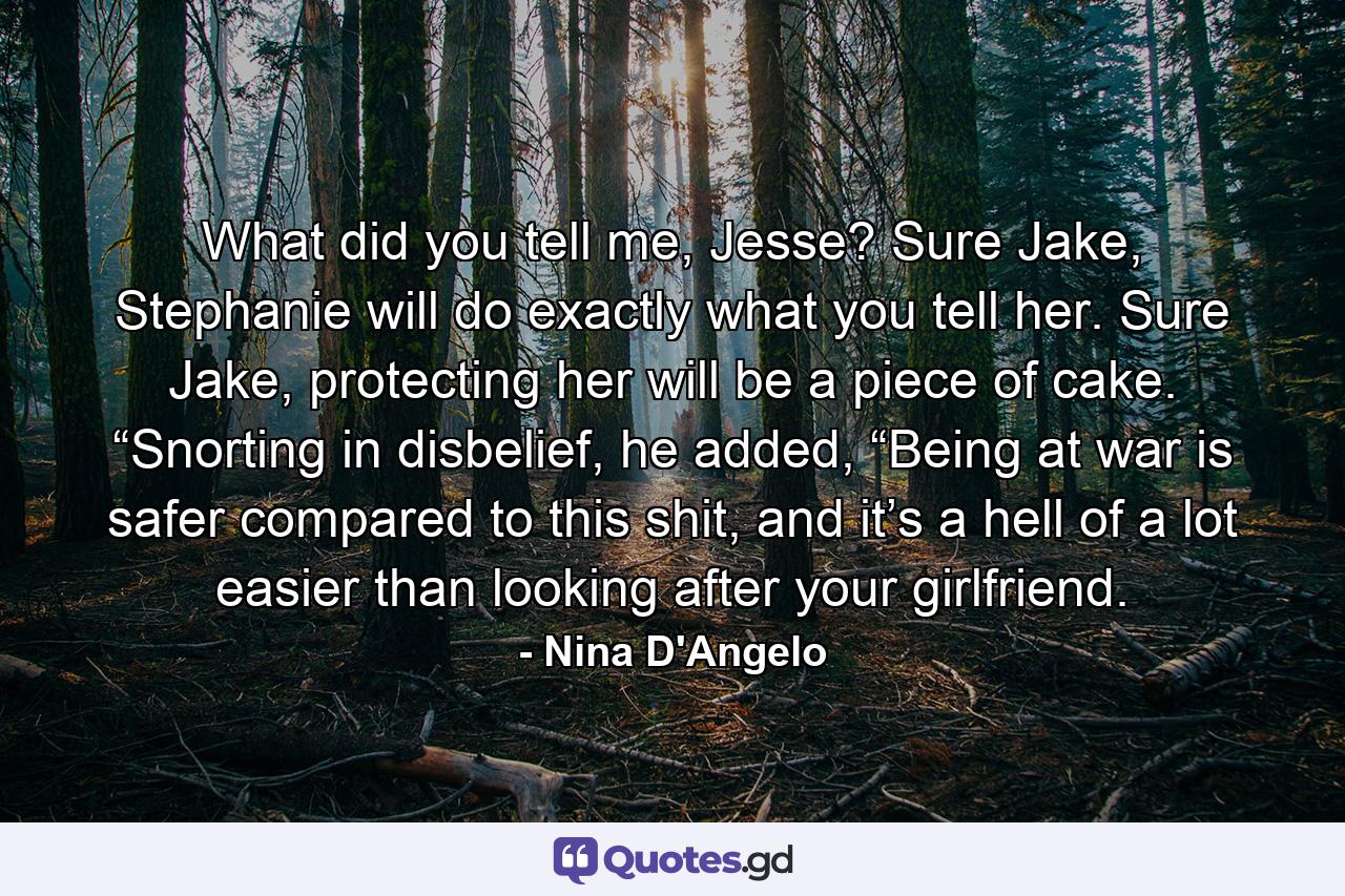 What did you tell me, Jesse? Sure Jake, Stephanie will do exactly what you tell her. Sure Jake, protecting her will be a piece of cake. “Snorting in disbelief, he added, “Being at war is safer compared to this shit, and it’s a hell of a lot easier than looking after your girlfriend. - Quote by Nina D'Angelo