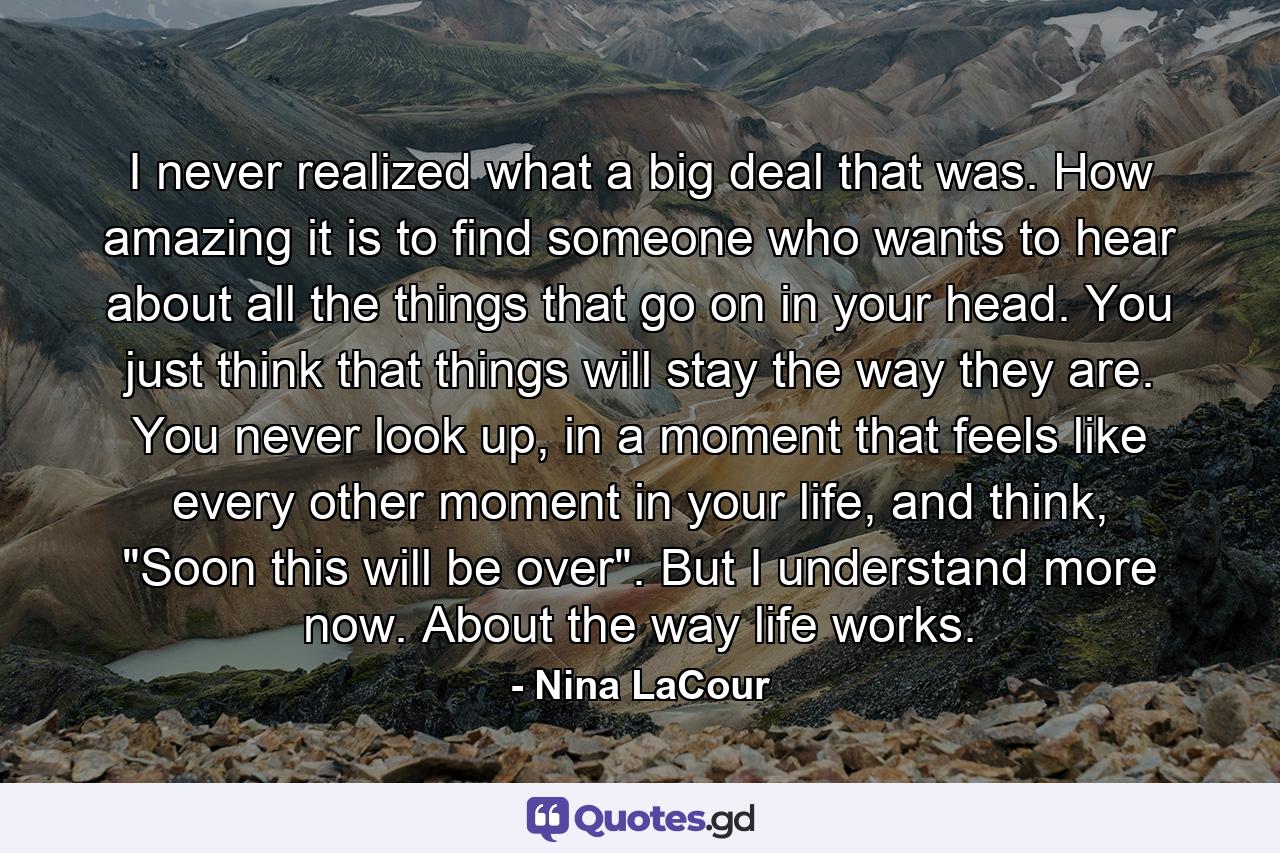 I never realized what a big deal that was. How amazing it is to find someone who wants to hear about all the things that go on in your head. You just think that things will stay the way they are. You never look up, in a moment that feels like every other moment in your life, and think, 