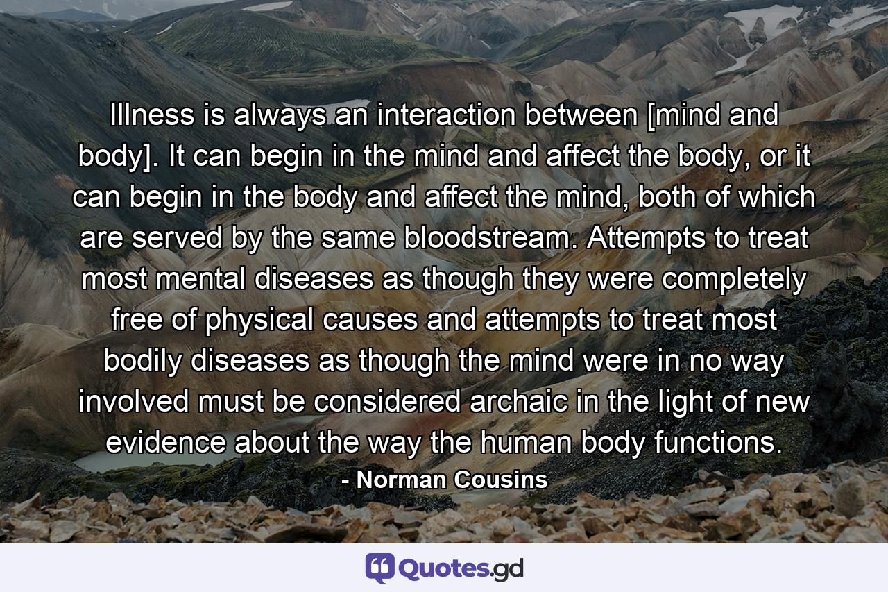 Illness is always an interaction between [mind and body]. It can begin in the mind and affect the body, or it can begin in the body and affect the mind, both of which are served by the same bloodstream. Attempts to treat most mental diseases as though they were completely free of physical causes and attempts to treat most bodily diseases as though the mind were in no way involved must be considered archaic in the light of new evidence about the way the human body functions. - Quote by Norman Cousins