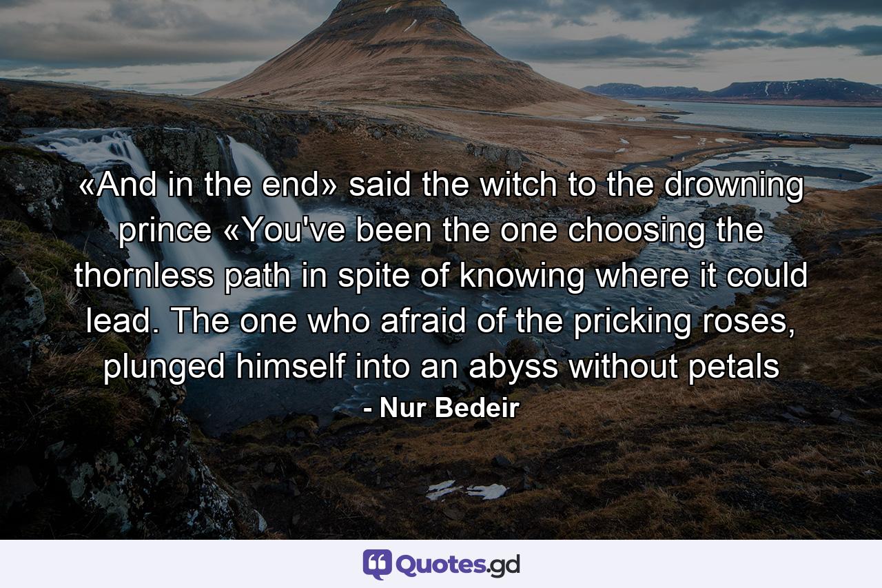 «And in the end» said the witch to the drowning prince «You've been the one choosing the thornless path in spite of knowing where it could lead. The one who afraid of the pricking roses, plunged himself into an abyss without petals - Quote by Nur Bedeir