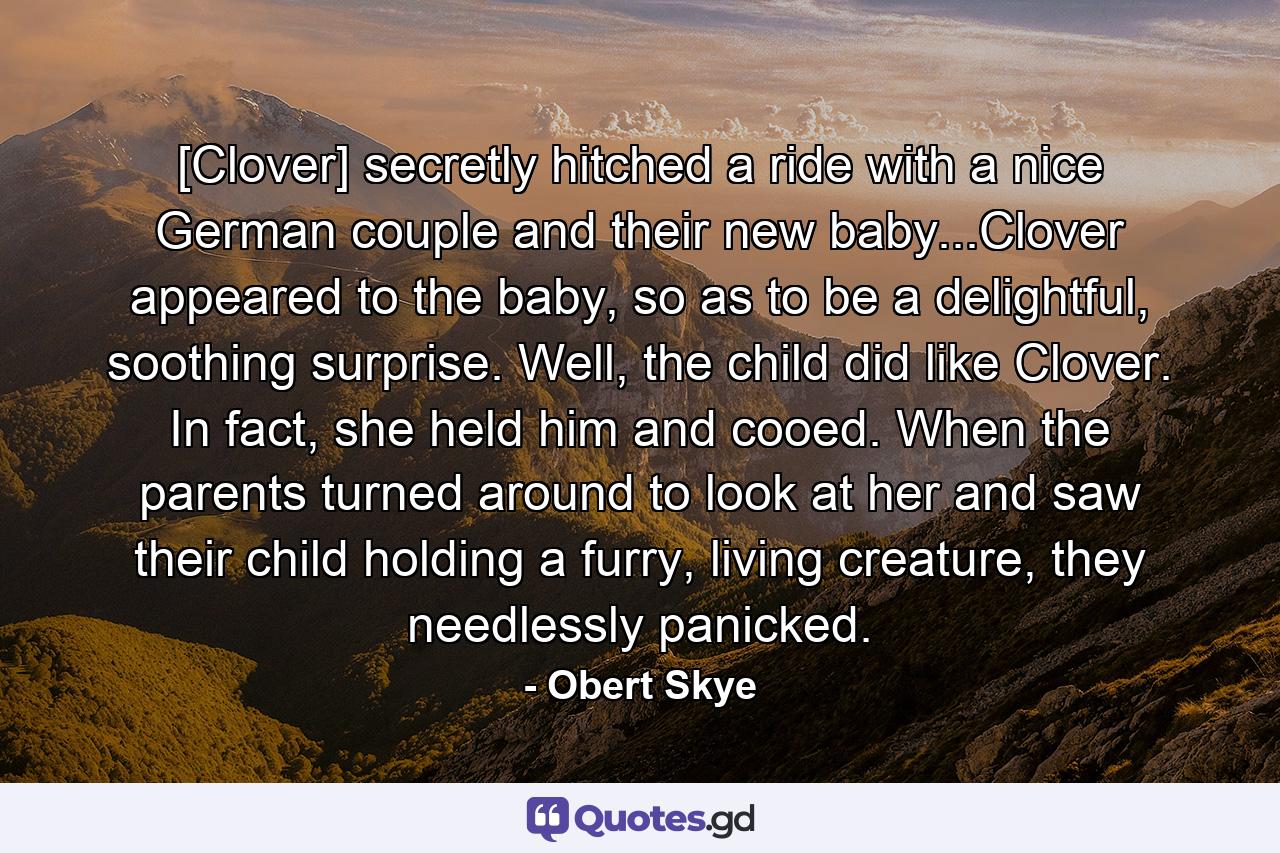 [Clover] secretly hitched a ride with a nice German couple and their new baby...Clover appeared to the baby, so as to be a delightful, soothing surprise. Well, the child did like Clover. In fact, she held him and cooed. When the parents turned around to look at her and saw their child holding a furry, living creature, they needlessly panicked. - Quote by Obert Skye