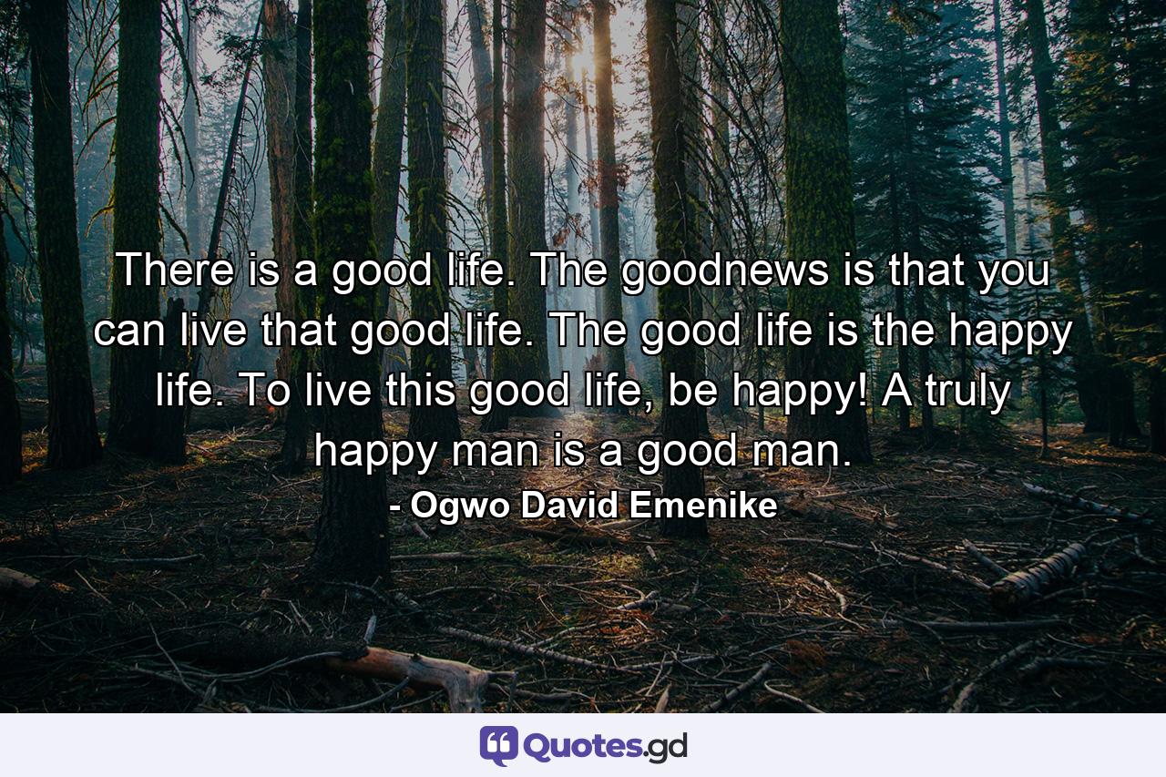 There is a good life. The goodnews is that you can live that good life. The good life is the happy life. To live this good life, be happy! A truly happy man is a good man. - Quote by Ogwo David Emenike