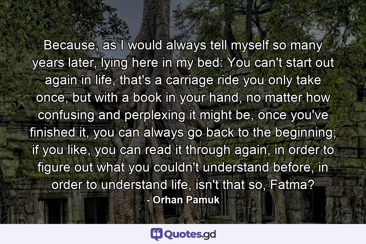 Because, as I would always tell myself so many years later, lying here in my bed: You can't start out again in life, that's a carriage ride you only take once, but with a book in your hand, no matter how confusing and perplexing it might be, once you've finished it, you can always go back to the beginning; if you like, you can read it through again, in order to figure out what you couldn't understand before, in order to understand life, isn't that so, Fatma? - Quote by Orhan Pamuk