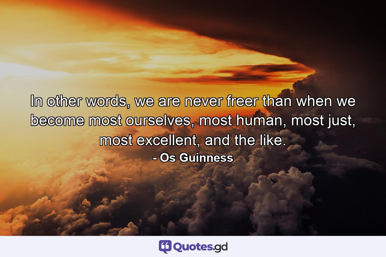 In other words, we are never freer than when we become most ourselves, most human, most just, most excellent, and the like. - Quote by Os Guinness