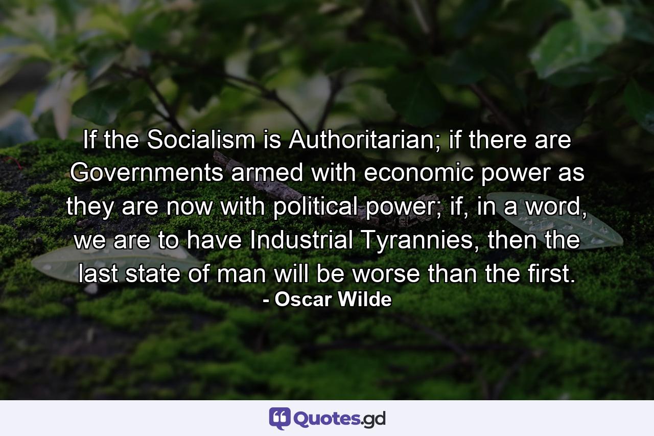 If the Socialism is Authoritarian; if there are Governments armed with economic power as they are now with political power; if, in a word, we are to have Industrial Tyrannies, then the last state of man will be worse than the first. - Quote by Oscar Wilde