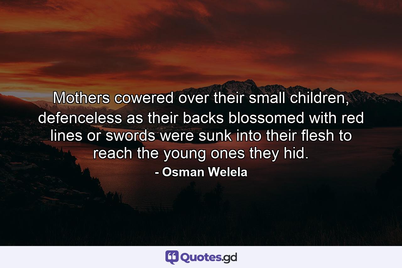 Mothers cowered over their small children, defenceless as their backs blossomed with red lines or swords were sunk into their flesh to reach the young ones they hid. - Quote by Osman Welela