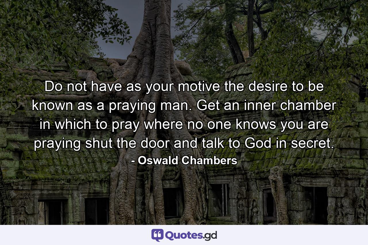 Do not have as your motive the desire to be known as a praying man. Get an inner chamber in which to pray where no one knows you are praying  shut the door  and talk to God in secret. - Quote by Oswald Chambers