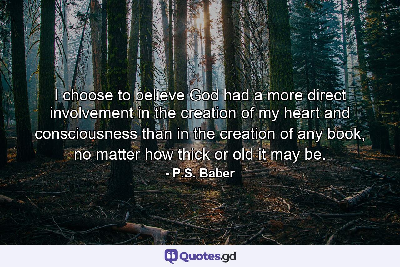 I choose to believe God had a more direct involvement in the creation of my heart and consciousness than in the creation of any book, no matter how thick or old it may be. - Quote by P.S. Baber