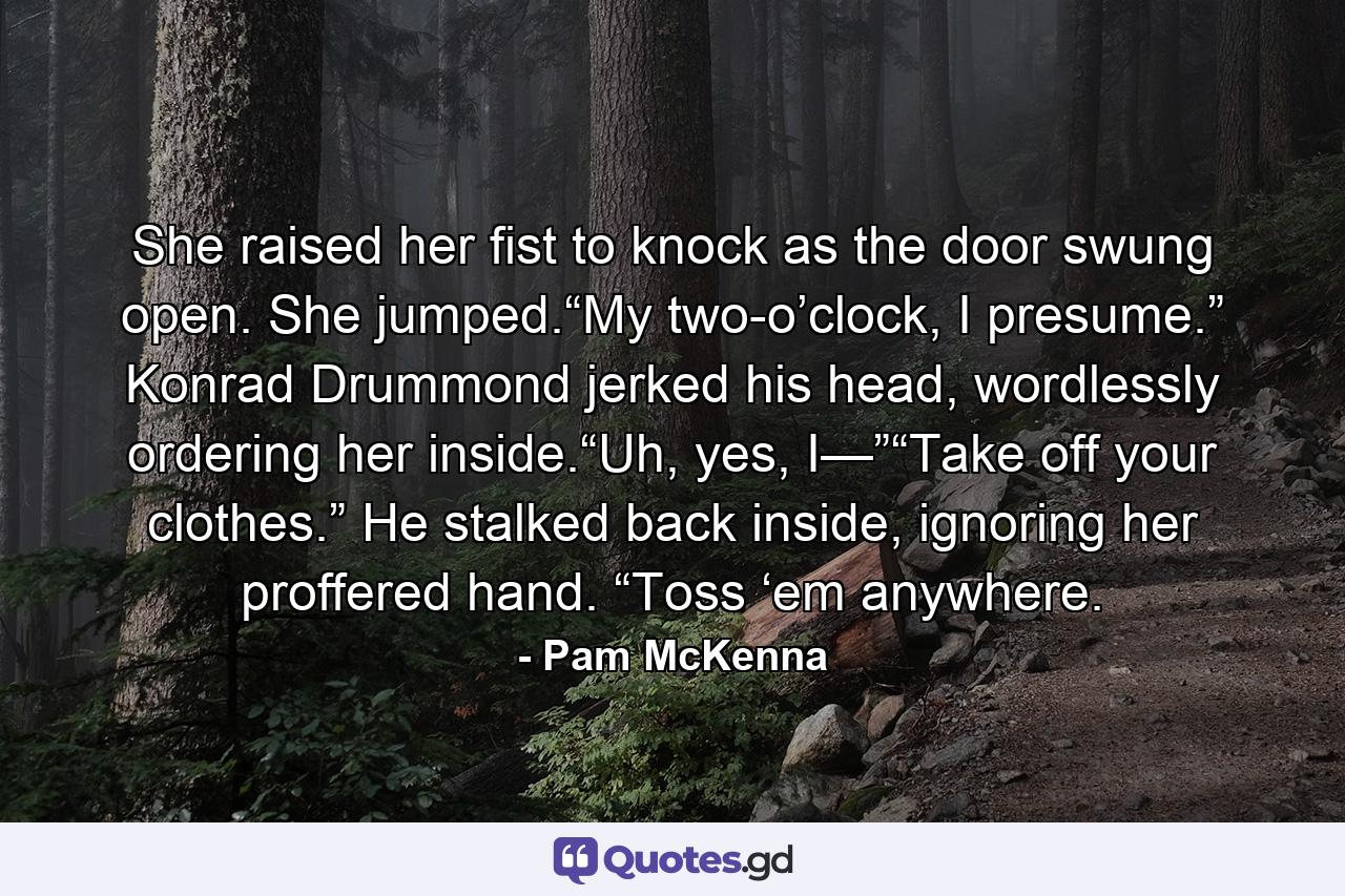 She raised her fist to knock as the door swung open. She jumped.“My two-o’clock, I presume.” Konrad Drummond jerked his head, wordlessly ordering her inside.“Uh, yes, I—”“Take off your clothes.” He stalked back inside, ignoring her proffered hand. “Toss ‘em anywhere. - Quote by Pam McKenna
