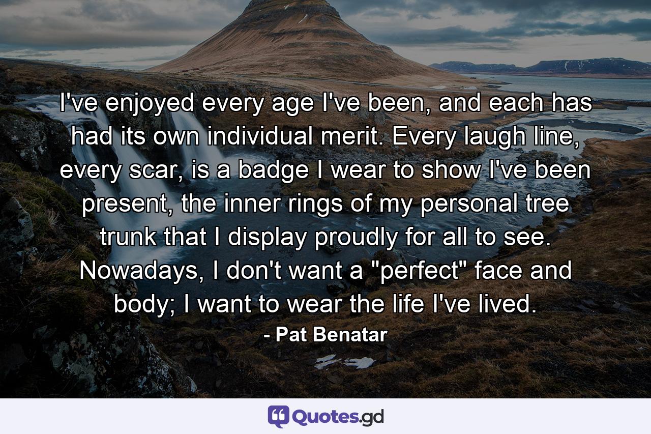 I've enjoyed every age I've been, and each has had its own individual merit. Every laugh line, every scar, is a badge I wear to show I've been present, the inner rings of my personal tree trunk that I display proudly for all to see. Nowadays, I don't want a 