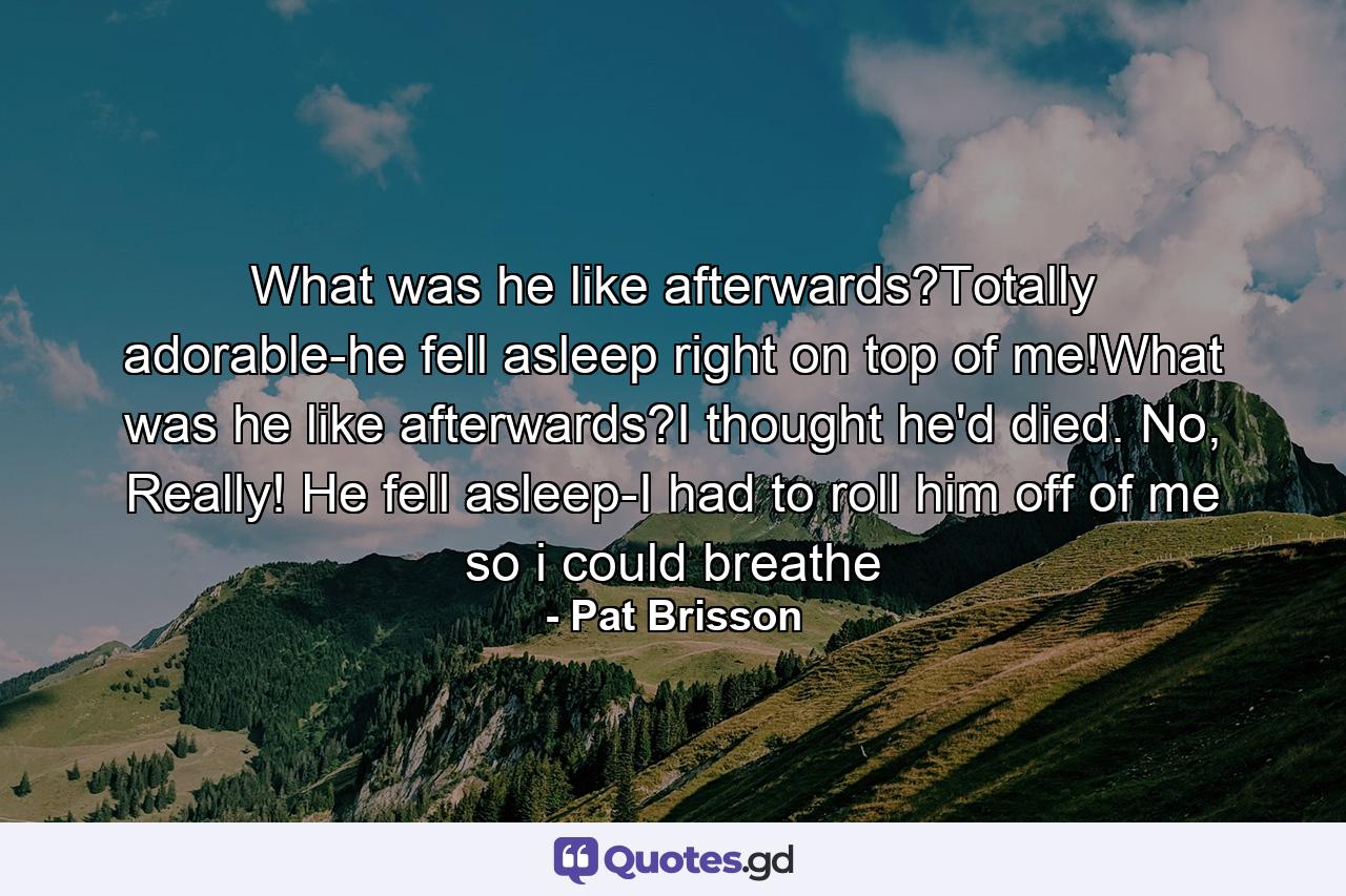 What was he like afterwards?Totally adorable-he fell asleep right on top of me!What was he like afterwards?I thought he'd died. No, Really! He fell asleep-I had to roll him off of me so i could breathe - Quote by Pat Brisson