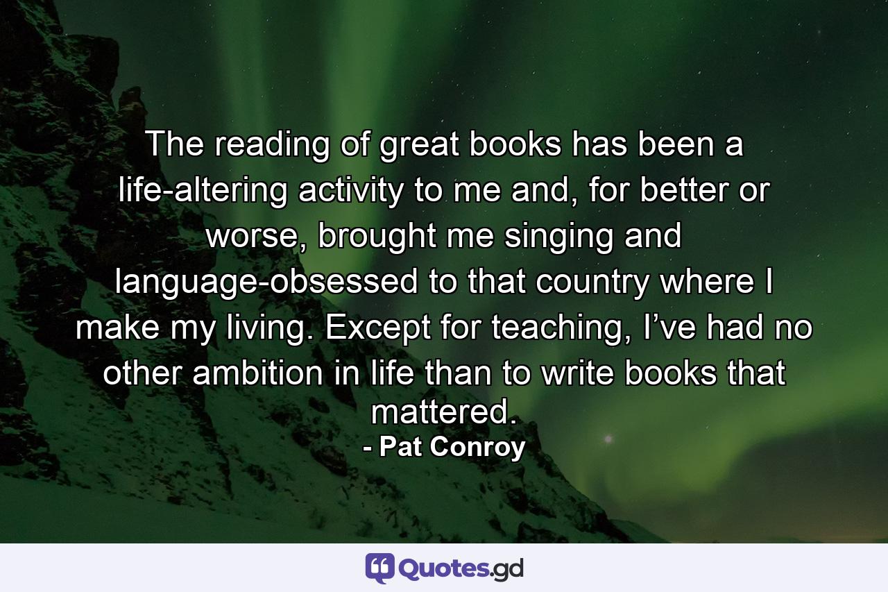 The reading of great books has been a life-altering activity to me and, for better or worse, brought me singing and language-obsessed to that country where I make my living. Except for teaching, I’ve had no other ambition in life than to write books that mattered. - Quote by Pat Conroy