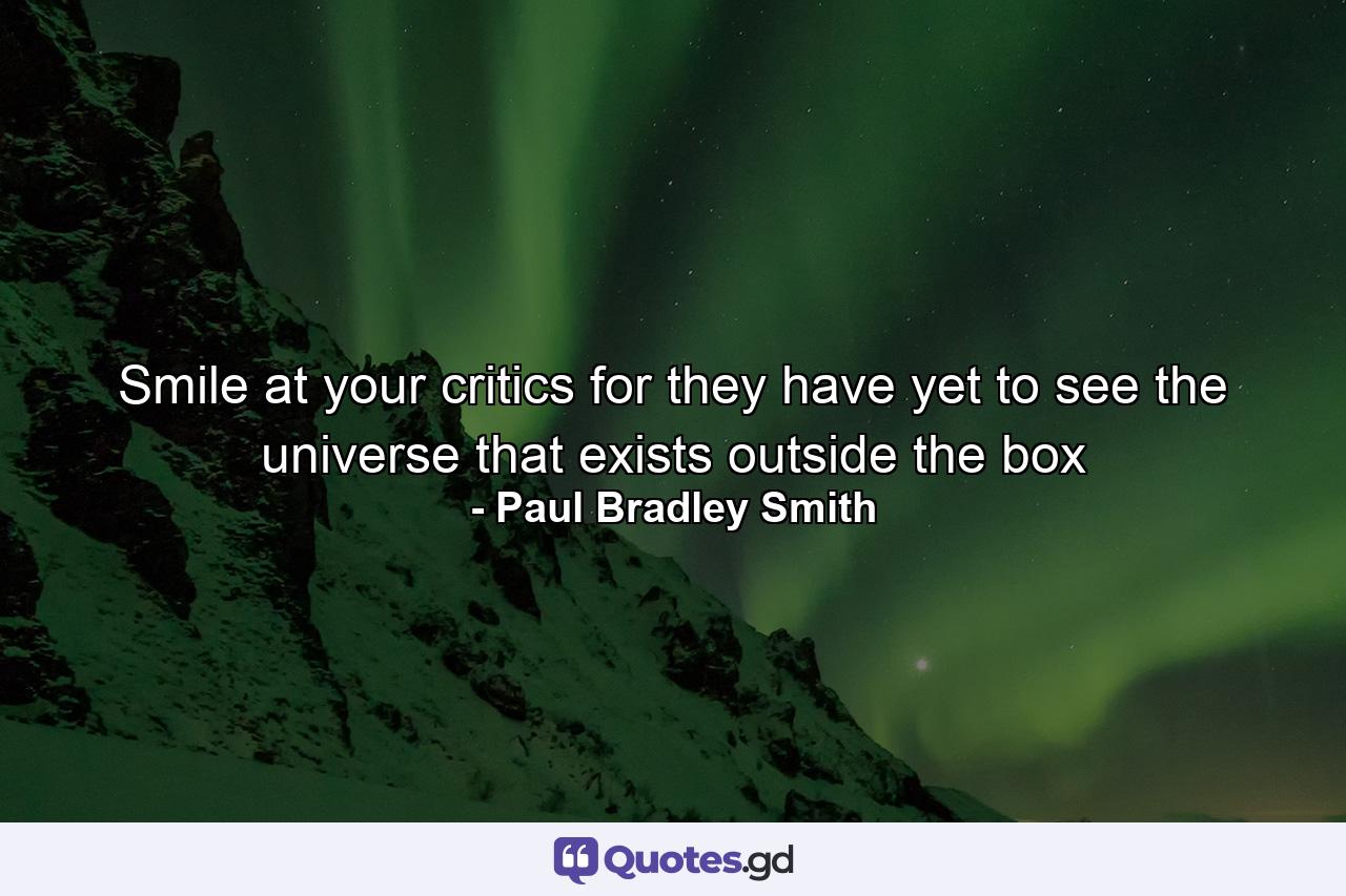 Smile at your critics for they have yet to see the universe that exists outside the box - Quote by Paul Bradley Smith