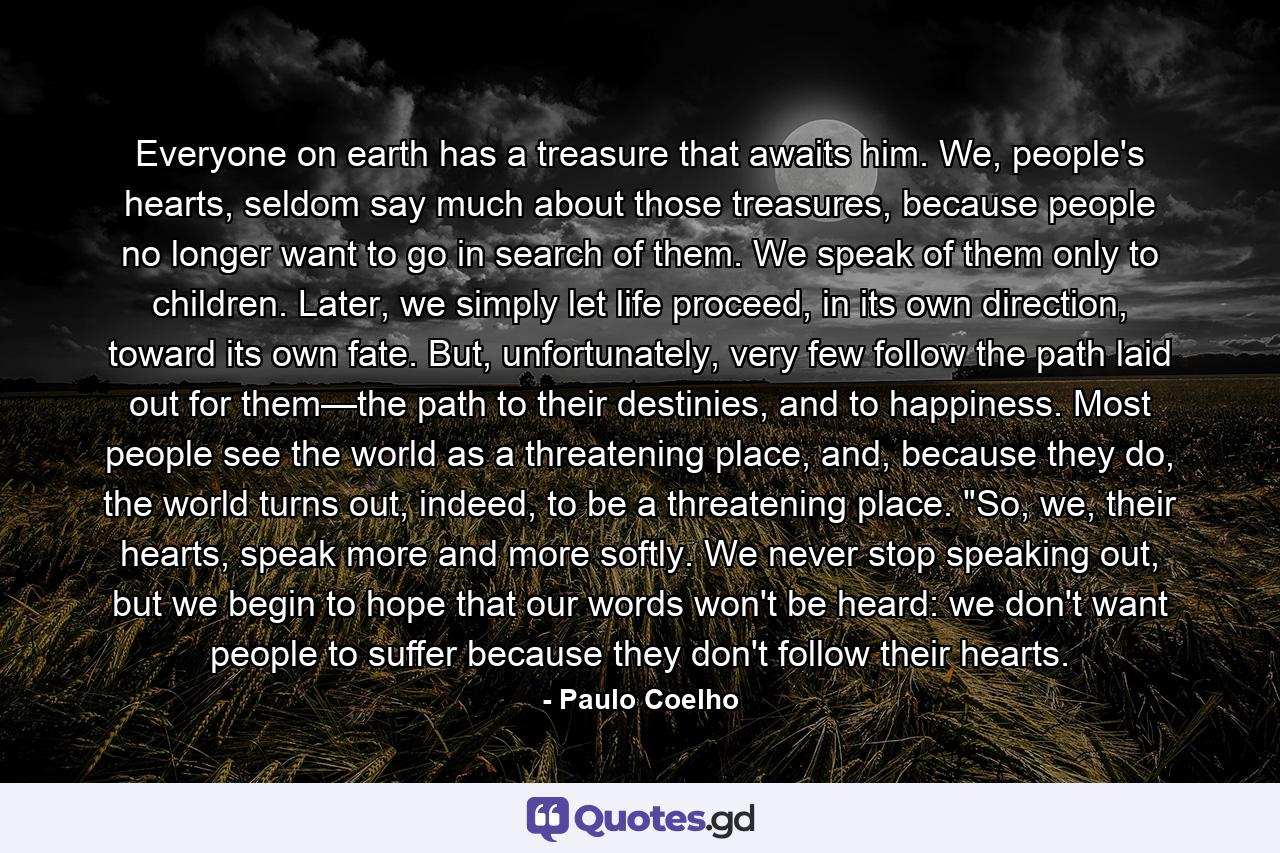 Everyone on earth has a treasure that awaits him. We, people's hearts, seldom say much about those treasures, because people no longer want to go in search of them. We speak of them only to children. Later, we simply let life proceed, in its own direction, toward its own fate. But, unfortunately, very few follow the path laid out for them—the path to their destinies, and to happiness. Most people see the world as a threatening place, and, because they do, the world turns out, indeed, to be a threatening place. 