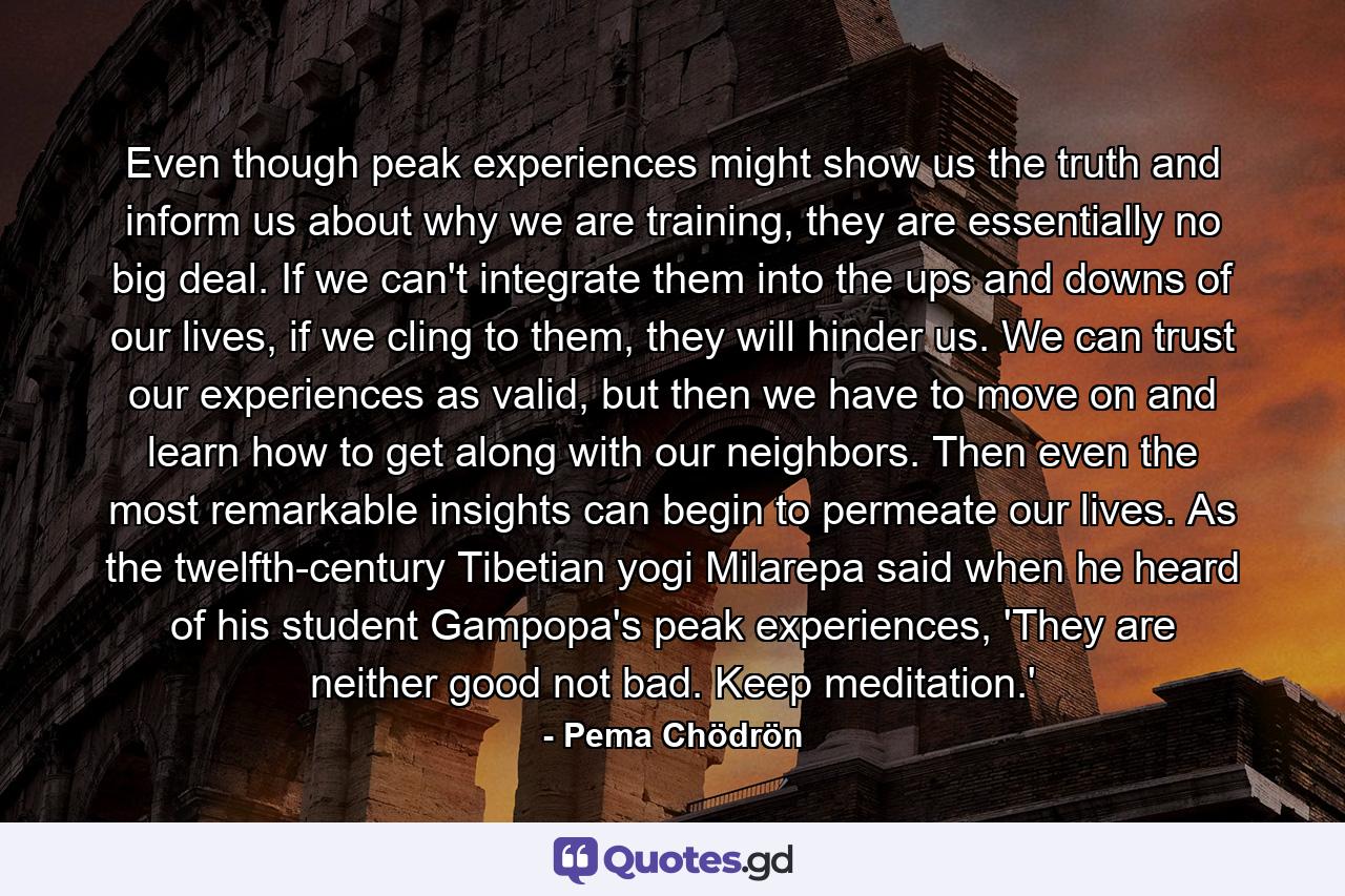 Even though peak experiences might show us the truth and inform us about why we are training, they are essentially no big deal. If we can't integrate them into the ups and downs of our lives, if we cling to them, they will hinder us. We can trust our experiences as valid, but then we have to move on and learn how to get along with our neighbors. Then even the most remarkable insights can begin to permeate our lives. As the twelfth-century Tibetian yogi Milarepa said when he heard of his student Gampopa's peak experiences, 'They are neither good not bad. Keep meditation.' - Quote by Pema Chödrön