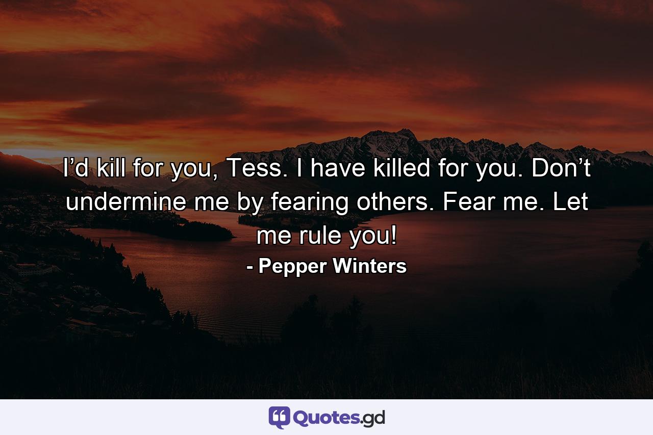 I’d kill for you, Tess. I have killed for you. Don’t undermine me by fearing others. Fear me. Let me rule you! - Quote by Pepper Winters