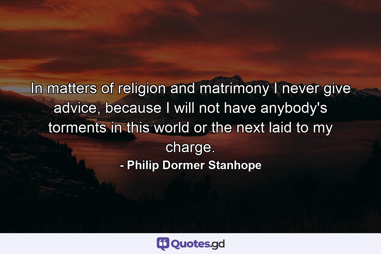 In matters of religion and matrimony I never give advice, because I will not have anybody's torments in this world or the next laid to my charge. - Quote by Philip Dormer Stanhope