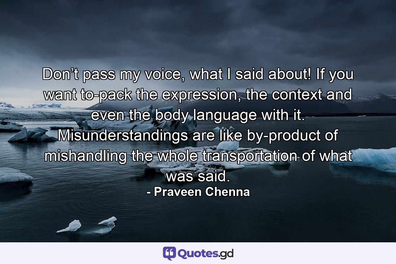 Don’t pass my voice, what I said about! If you want to-pack the expression, the context and even the body language with it. Misunderstandings are like by-product of mishandling the whole transportation of what was said. - Quote by Praveen Chenna