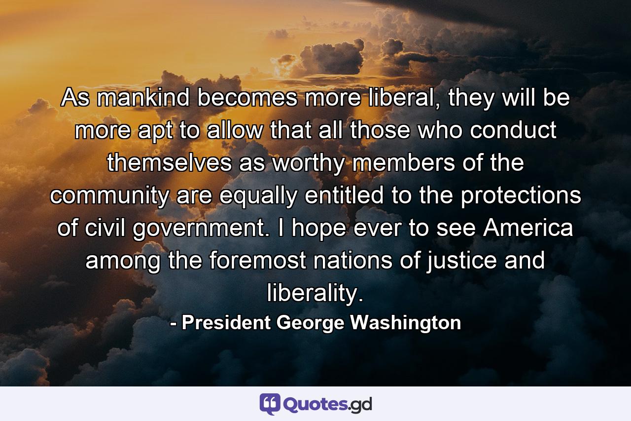 As mankind becomes more liberal, they will be more apt to allow that all those who conduct themselves as worthy members of the community are equally entitled to the protections of civil government. I hope ever to see America among the foremost nations of justice and liberality. - Quote by President George Washington