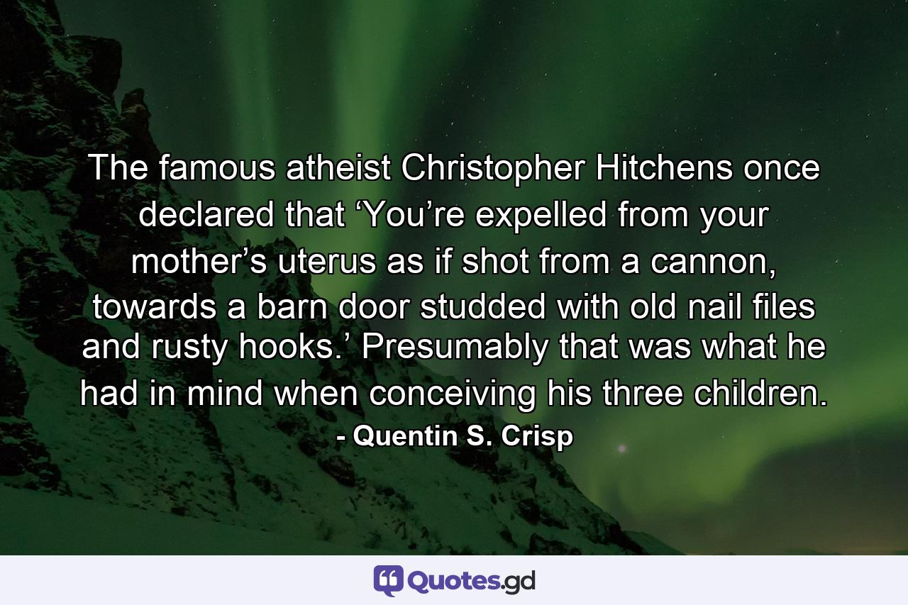 The famous atheist Christopher Hitchens once declared that ‘You’re expelled from your mother’s uterus as if shot from a cannon, towards a barn door studded with old nail files and rusty hooks.’ Presumably that was what he had in mind when conceiving his three children. - Quote by Quentin S. Crisp