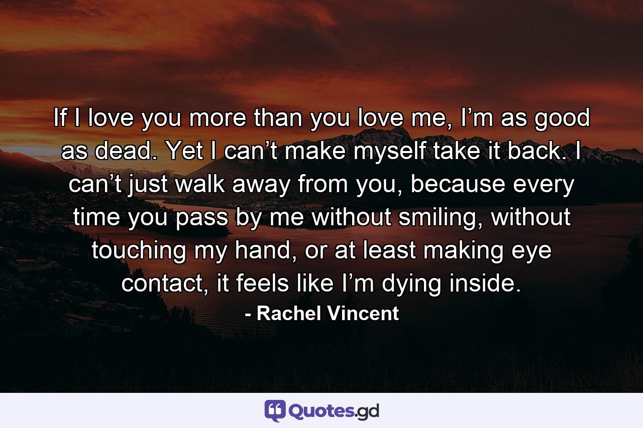 If I love you more than you love me, I’m as good as dead. Yet I can’t make myself take it back. I can’t just walk away from you, because every time you pass by me without smiling, without touching my hand, or at least making eye contact, it feels like I’m dying inside. - Quote by Rachel Vincent