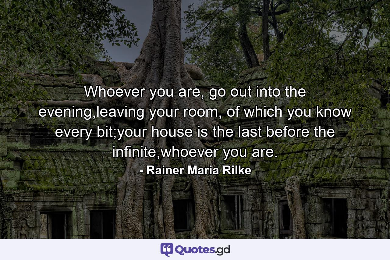 Whoever you are, go out into the evening,leaving your room, of which you know every bit;your house is the last before the infinite,whoever you are. - Quote by Rainer Maria Rilke