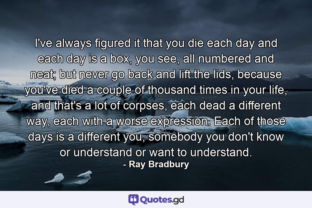 I've always figured it that you die each day and each day is a box, you see, all numbered and neat; but never go back and lift the lids, because you've died a couple of thousand times in your life, and that's a lot of corpses, each dead a different way, each with a worse expression. Each of those days is a different you, somebody you don't know or understand or want to understand. - Quote by Ray Bradbury