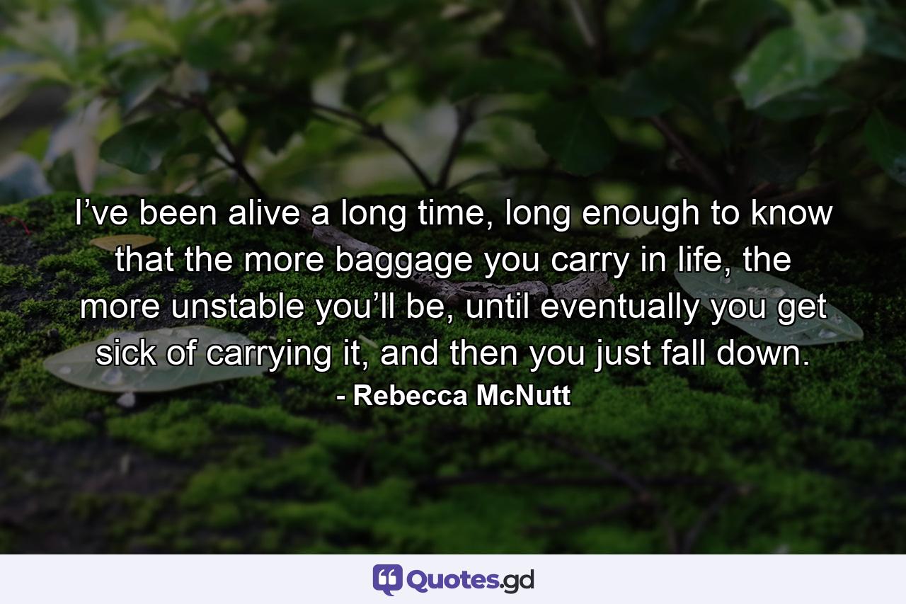 I’ve been alive a long time, long enough to know that the more baggage you carry in life, the more unstable you’ll be, until eventually you get sick of carrying it, and then you just fall down. - Quote by Rebecca McNutt