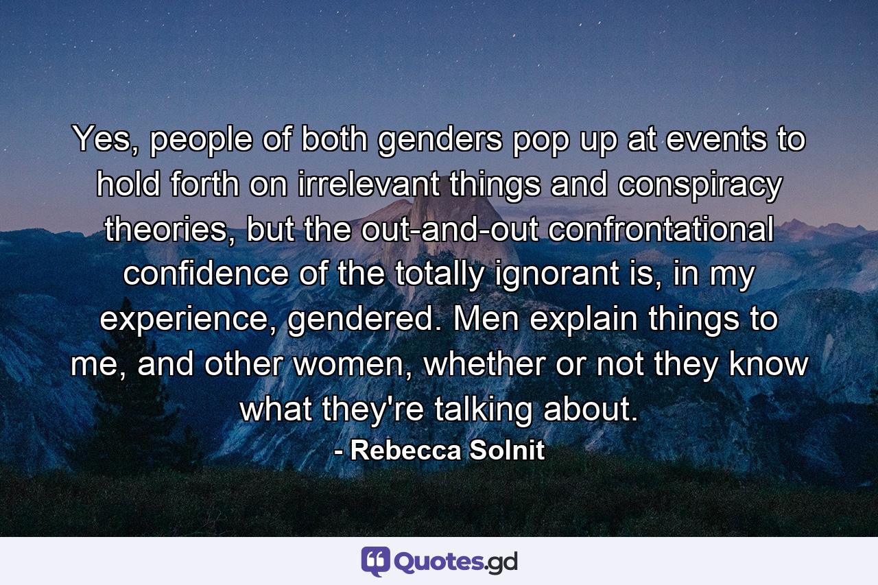 Yes, people of both genders pop up at events to hold forth on irrelevant things and conspiracy theories, but the out-and-out confrontational confidence of the totally ignorant is, in my experience, gendered. Men explain things to me, and other women, whether or not they know what they're talking about. - Quote by Rebecca Solnit