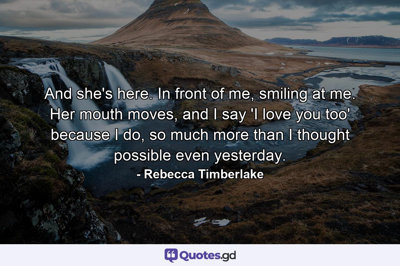 And she's here. In front of me, smiling at me. Her mouth moves, and I say 'I love you too' because I do, so much more than I thought possible even yesterday. - Quote by Rebecca Timberlake