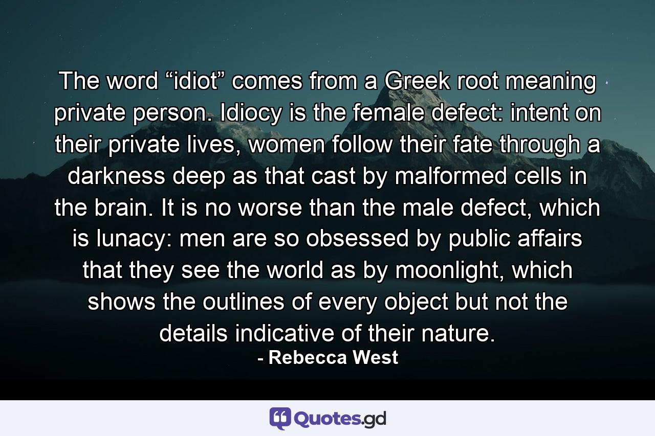 The word “idiot” comes from a Greek root meaning private person. Idiocy is the female defect: intent on their private lives, women follow their fate through a darkness deep as that cast by malformed cells in the brain. It is no worse than the male defect, which is lunacy: men are so obsessed by public affairs that they see the world as by moonlight, which shows the outlines of every object but not the details indicative of their nature. - Quote by Rebecca West