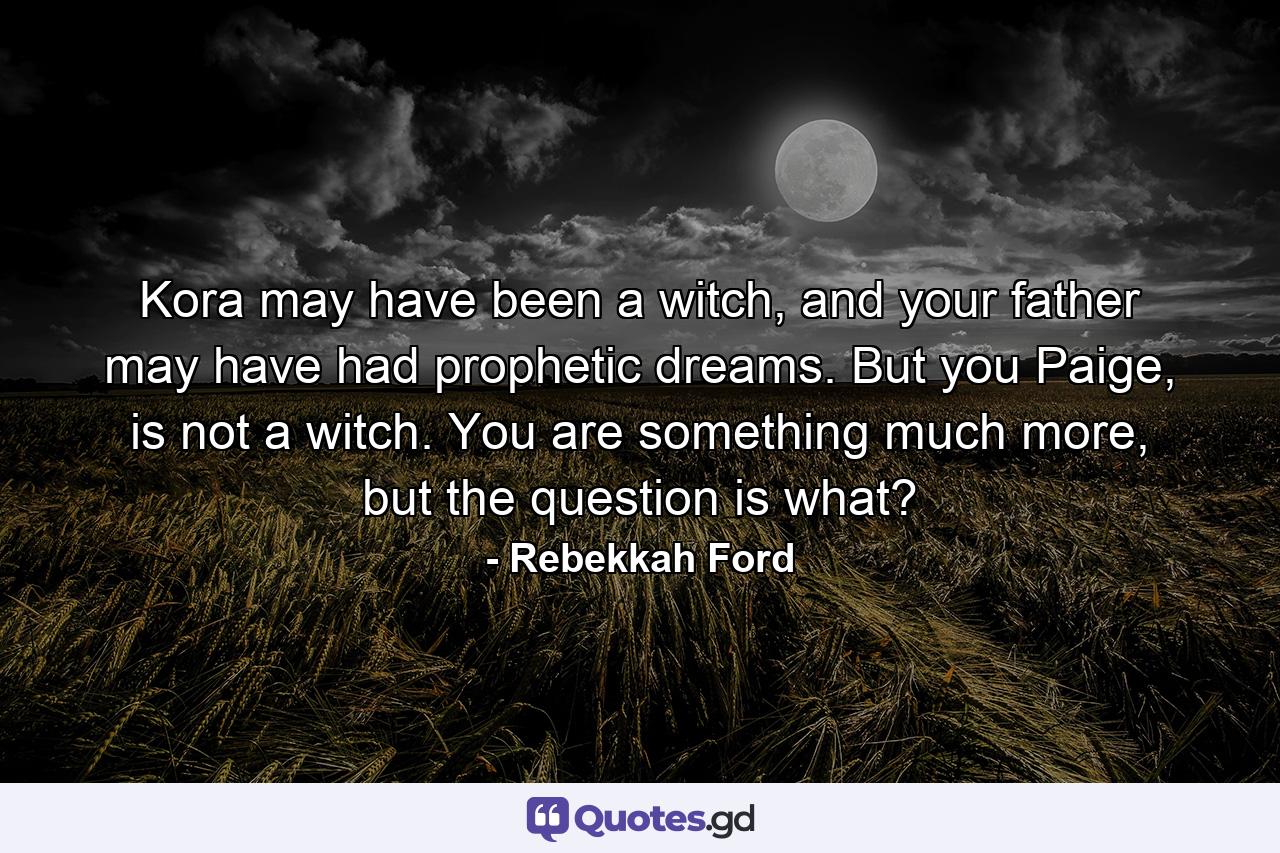 Kora may have been a witch, and your father may have had prophetic dreams. But you Paige, is not a witch. You are something much more, but the question is what? - Quote by Rebekkah Ford