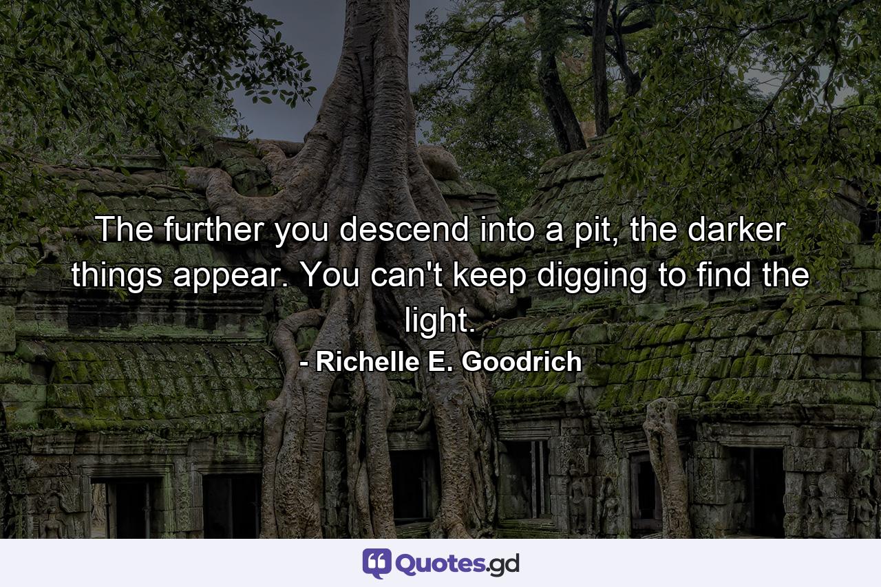 The further you descend into a pit, the darker things appear. You can't keep digging to find the light. - Quote by Richelle E. Goodrich