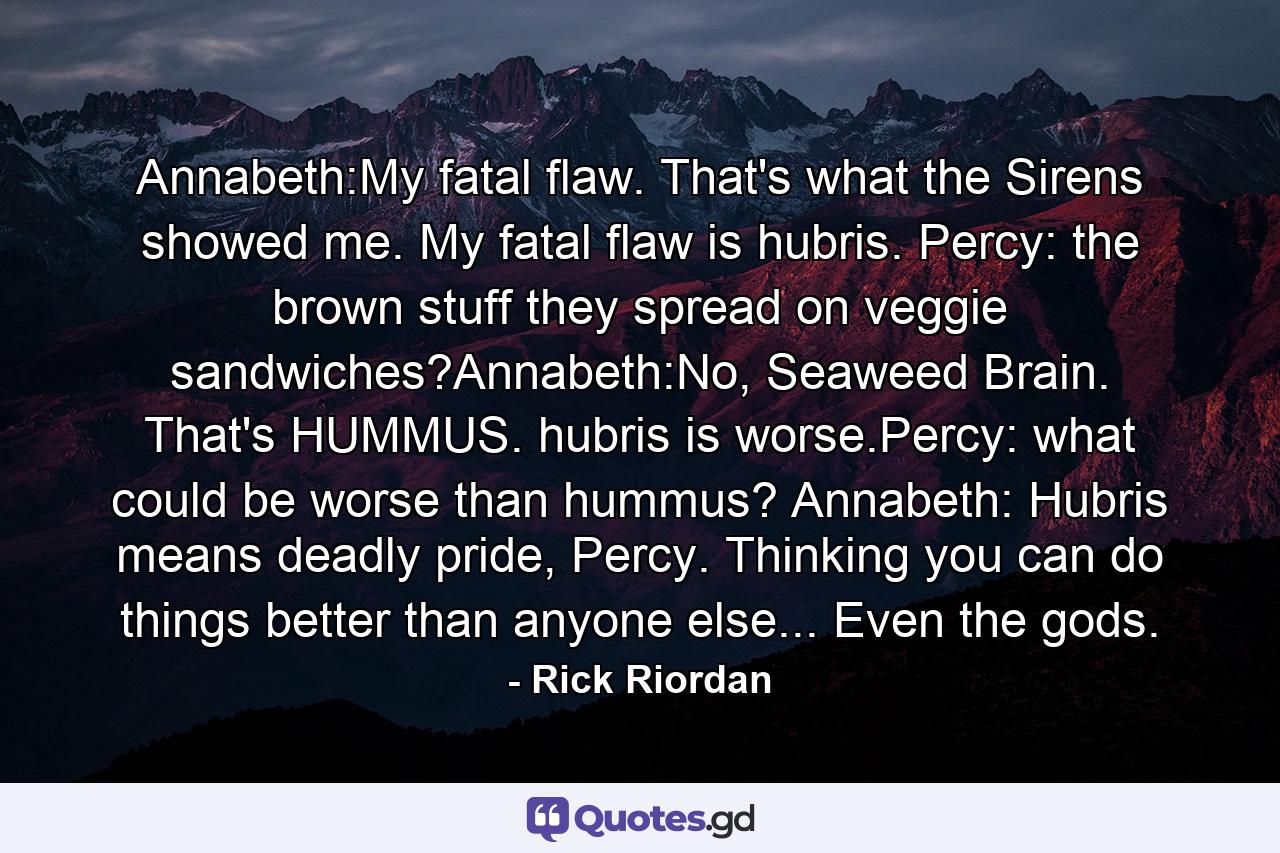 Annabeth:My fatal flaw. That's what the Sirens showed me. My fatal flaw is hubris. Percy: the brown stuff they spread on veggie sandwiches?Annabeth:No, Seaweed Brain. That's HUMMUS. hubris is worse.Percy: what could be worse than hummus? Annabeth: Hubris means deadly pride, Percy. Thinking you can do things better than anyone else... Even the gods. - Quote by Rick Riordan