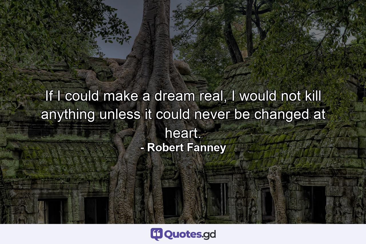 If I could make a dream real, I would not kill anything unless it could never be changed at heart. - Quote by Robert Fanney