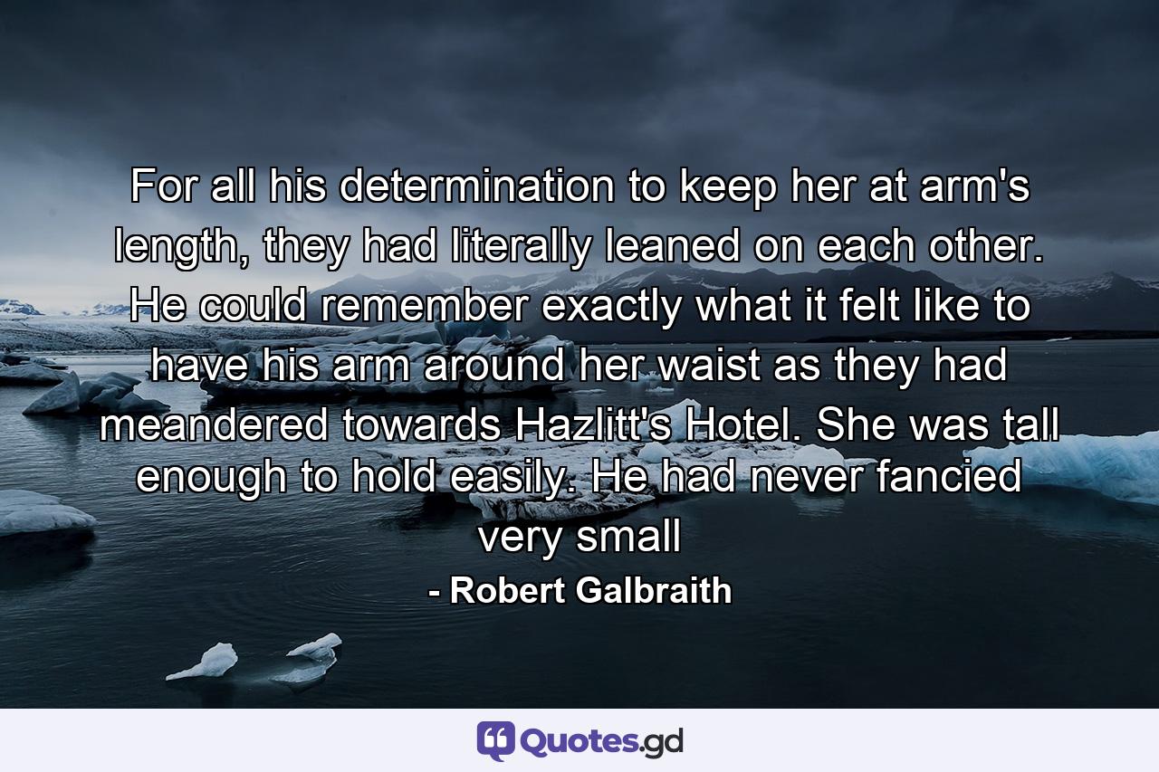 For all his determination to keep her at arm's length, they had literally leaned on each other. He could remember exactly what it felt like to have his arm around her waist as they had meandered towards Hazlitt's Hotel. She was tall enough to hold easily. He had never fancied very small - Quote by Robert Galbraith