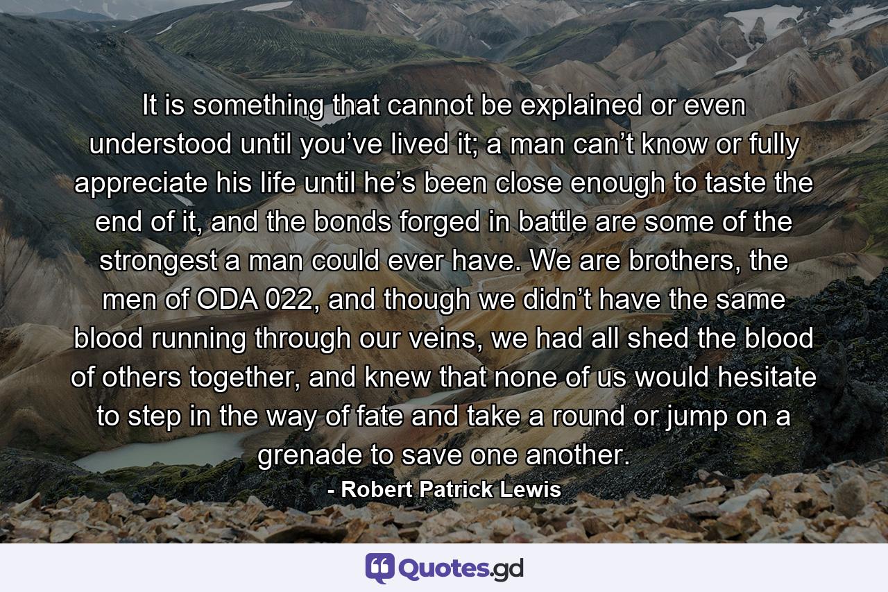 It is something that cannot be explained or even understood until you’ve lived it; a man can’t know or fully appreciate his life until he’s been close enough to taste the end of it, and the bonds forged in battle are some of the strongest a man could ever have. We are brothers, the men of ODA 022, and though we didn’t have the same blood running through our veins, we had all shed the blood of others together, and knew that none of us would hesitate to step in the way of fate and take a round or jump on a grenade to save one another. - Quote by Robert Patrick Lewis