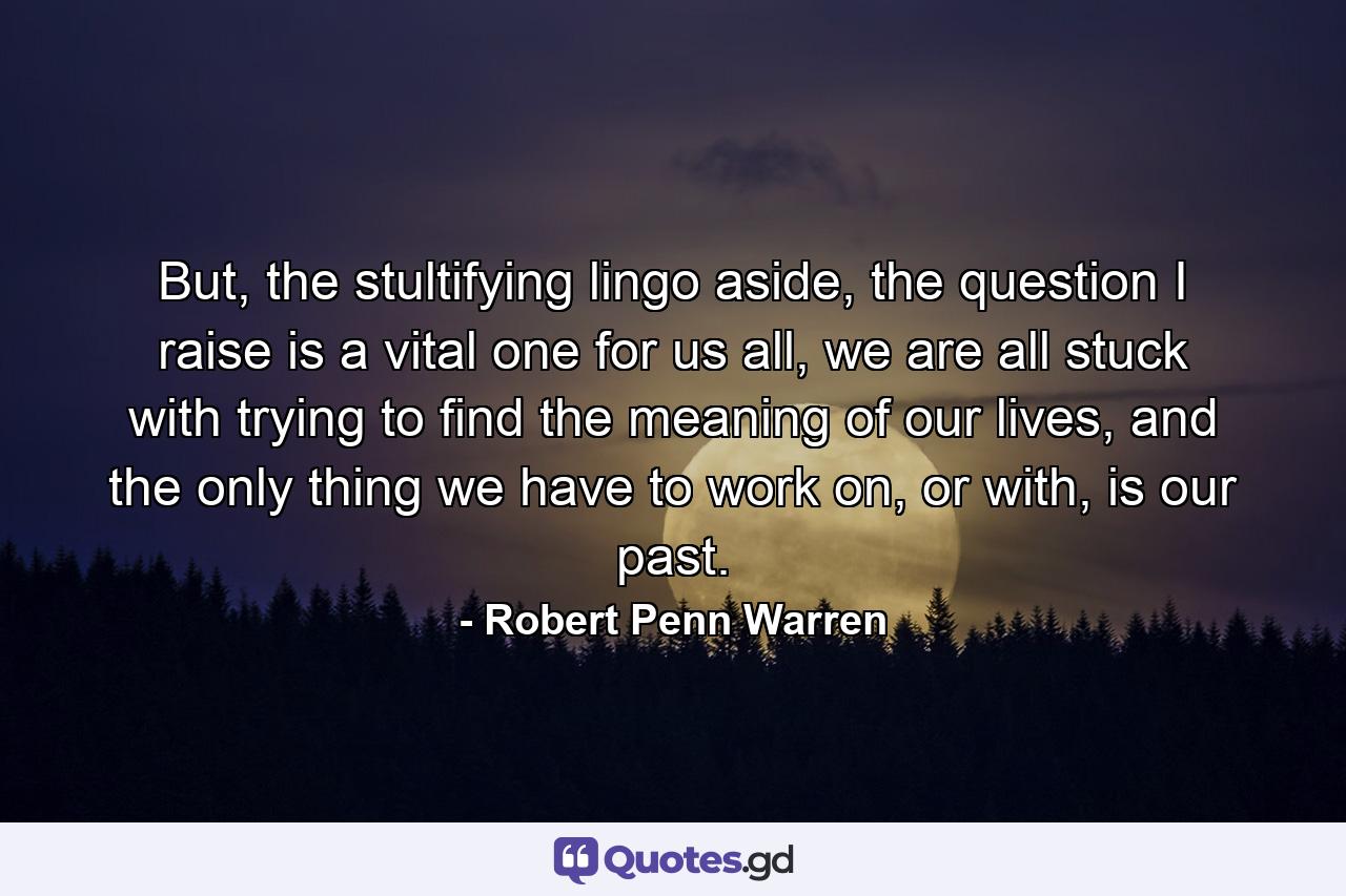 But, the stultifying lingo aside, the question I raise is a vital one for us all, we are all stuck with trying to find the meaning of our lives, and the only thing we have to work on, or with, is our past. - Quote by Robert Penn Warren