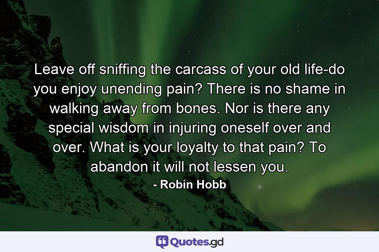 Leave off sniffing the carcass of your old life-do you enjoy unending pain? There is no shame in walking away from bones. Nor is there any special wisdom in injuring oneself over and over. What is your loyalty to that pain? To abandon it will not lessen you. - Quote by Robin Hobb