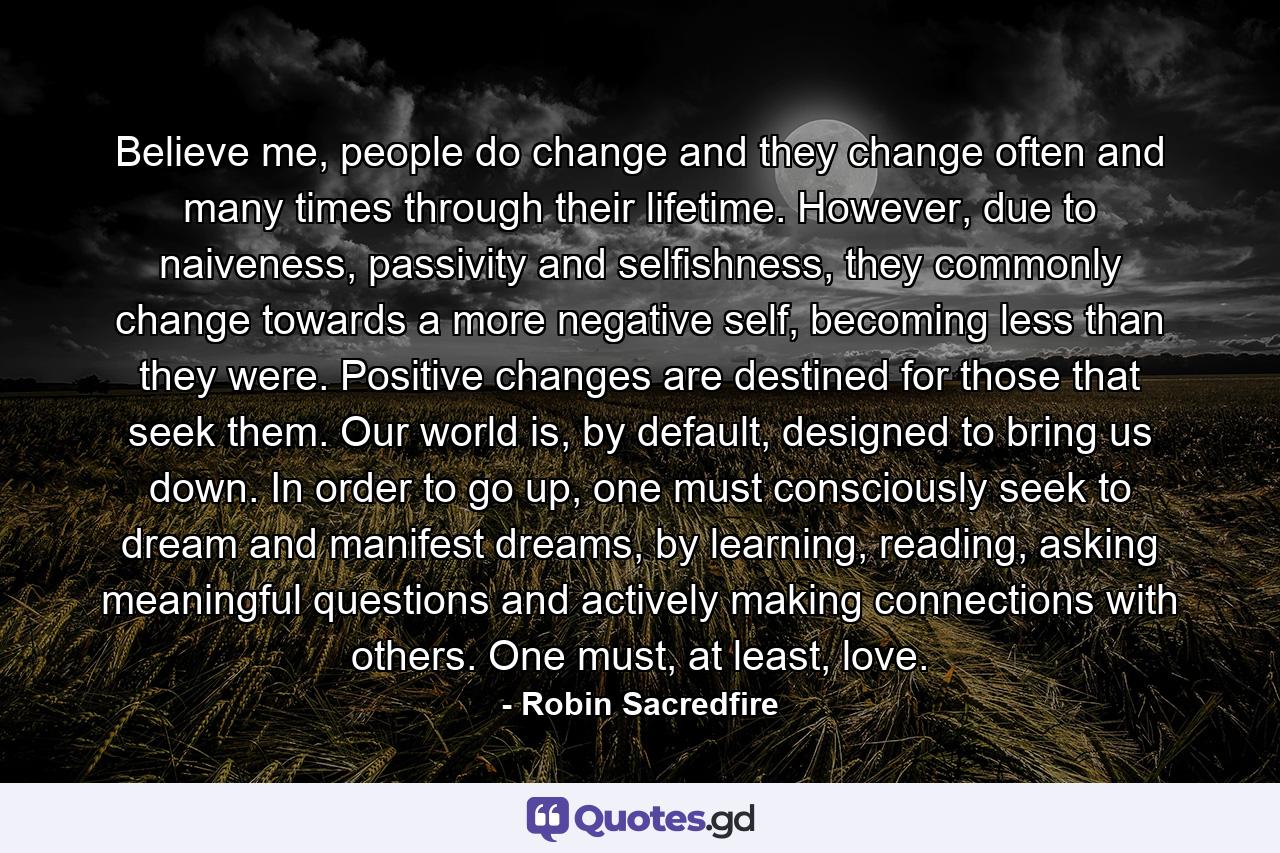 Believe me, people do change and they change often and many times through their lifetime. However, due to naiveness, passivity and selfishness, they commonly change towards a more negative self, becoming less than they were. Positive changes are destined for those that seek them. Our world is, by default, designed to bring us down. In order to go up, one must consciously seek to dream and manifest dreams, by learning, reading, asking meaningful questions and actively making connections with others. One must, at least, love. - Quote by Robin Sacredfire