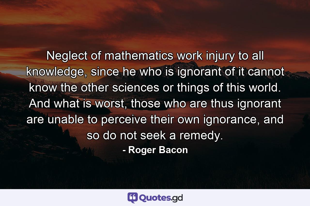 Neglect of mathematics work injury to all knowledge, since he who is ignorant of it cannot know the other sciences or things of this world. And what is worst, those who are thus ignorant are unable to perceive their own ignorance, and so do not seek a remedy. - Quote by Roger Bacon