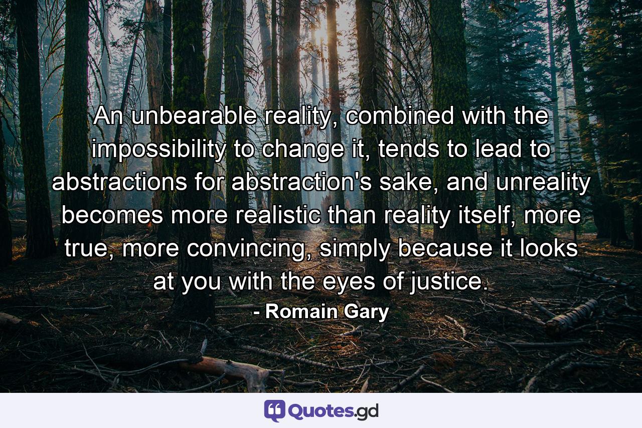 An unbearable reality, combined with the impossibility to change it, tends to lead to abstractions for abstraction's sake, and unreality becomes more realistic than reality itself, more true, more convincing, simply because it looks at you with the eyes of justice. - Quote by Romain Gary