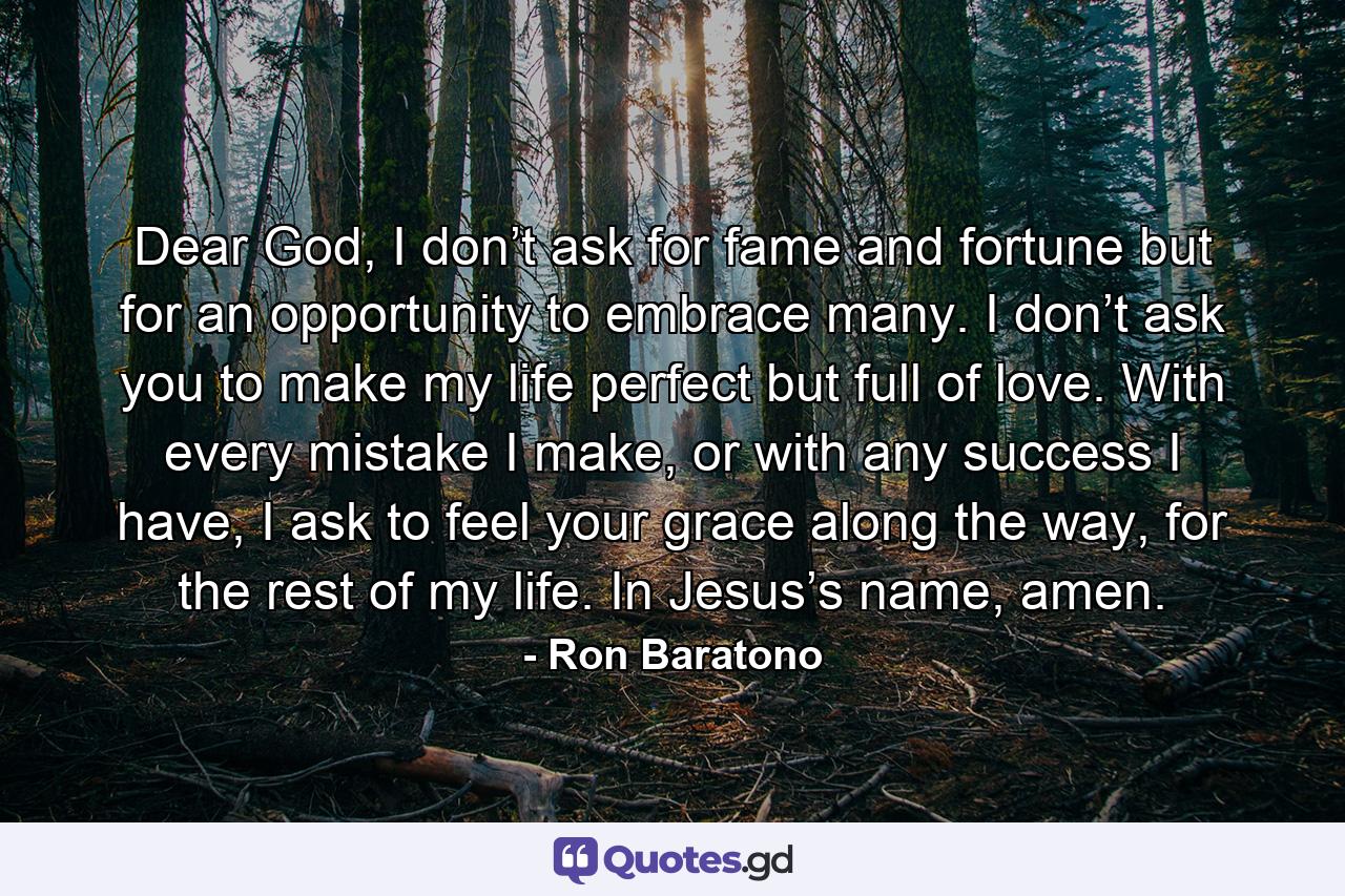 Dear God, I don’t ask for fame and fortune but for an opportunity to embrace many. I don’t ask you to make my life perfect but full of love. With every mistake I make, or with any success I have, I ask to feel your grace along the way, for the rest of my life. In Jesus’s name, amen. - Quote by Ron Baratono