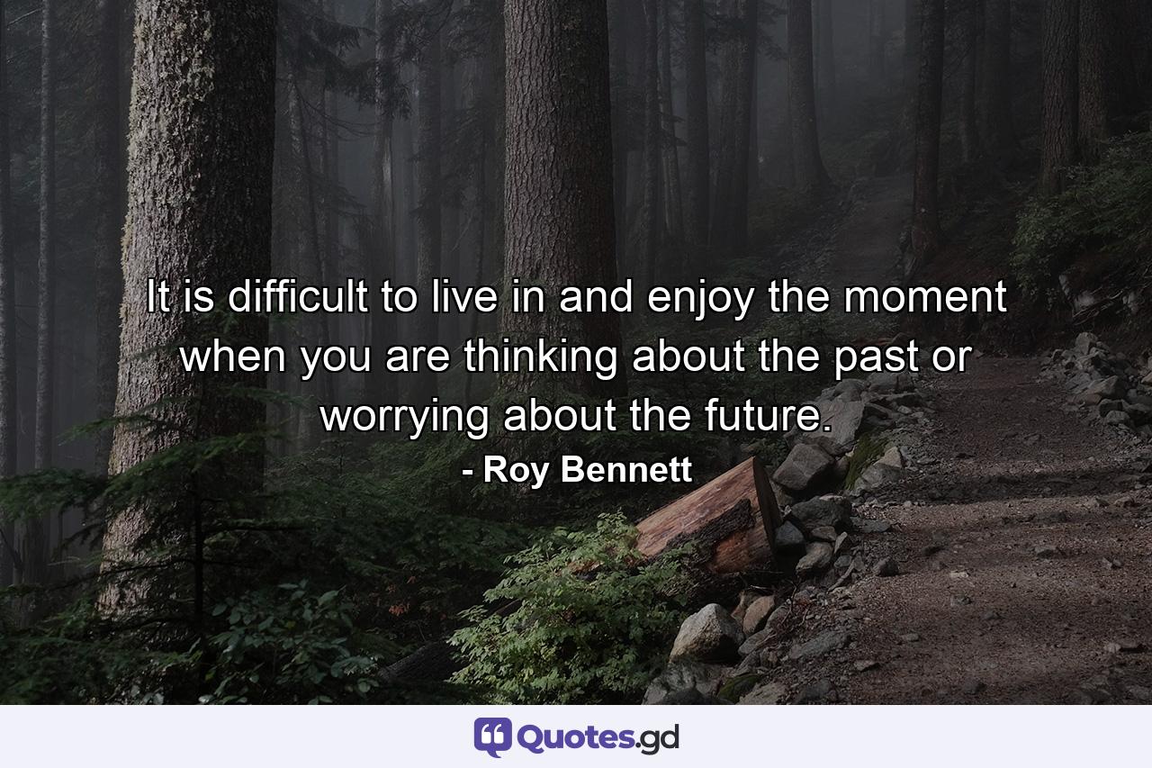 It is difficult to live in and enjoy the moment when you are thinking about the past or worrying about the future. - Quote by Roy Bennett